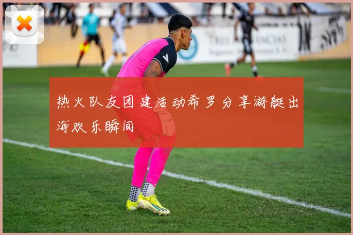 热火队友团建活动希罗分享游艇出海欢乐瞬间