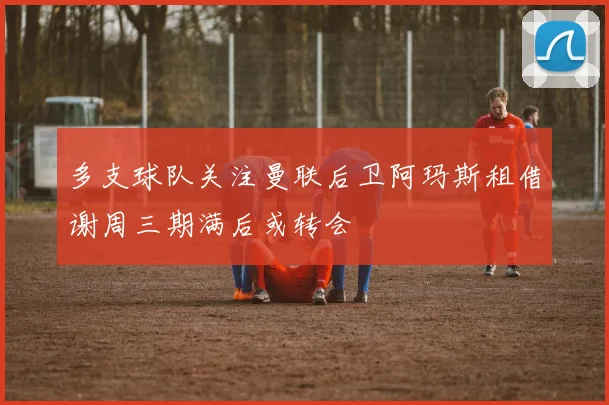 多支球队关注曼联后卫阿玛斯租借谢周三期满后或转会