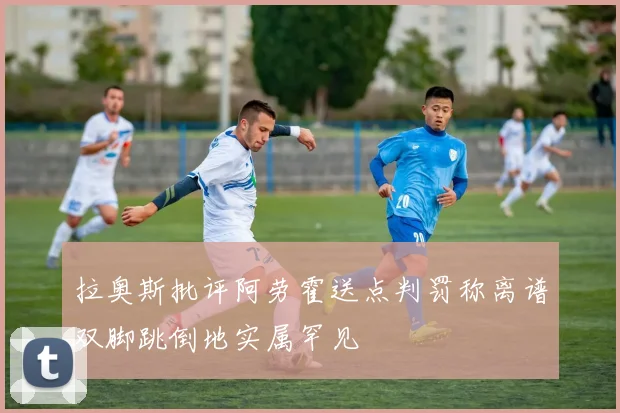 拉奥斯批评阿劳霍送点判罚称离谱双脚跳倒地实属罕见