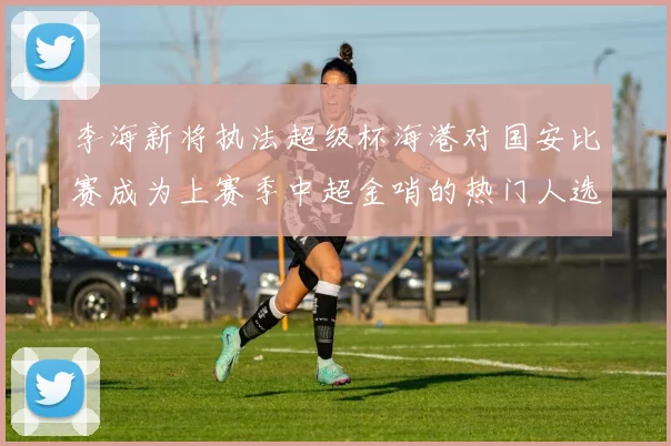 李海新将执法超级杯海港对国安比赛成为上赛季中超金哨的热门人选