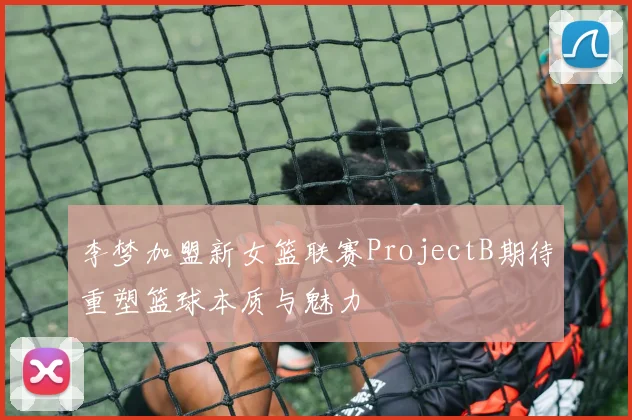 李梦加盟新女篮联赛ProjectB期待重塑篮球本质与魅力