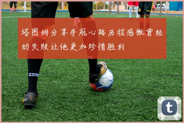 塔图姆分享夺冠心路历程感慨曾经的失败让他更加珍惜胜利