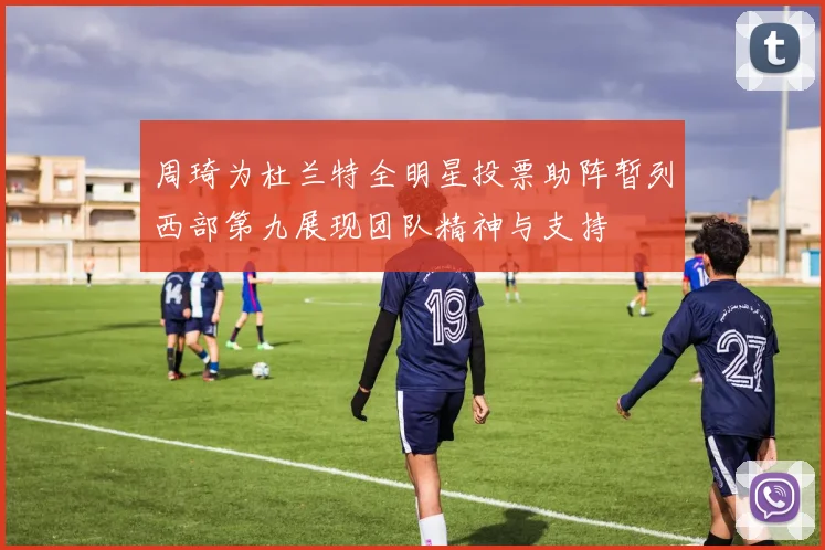 周琦为杜兰特全明星投票助阵暂列西部第九展现团队精神与支持