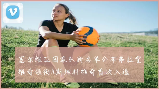 塞尔维亚国家队新名单公布弗拉霍维奇领衔A斯坦科维奇首次入选