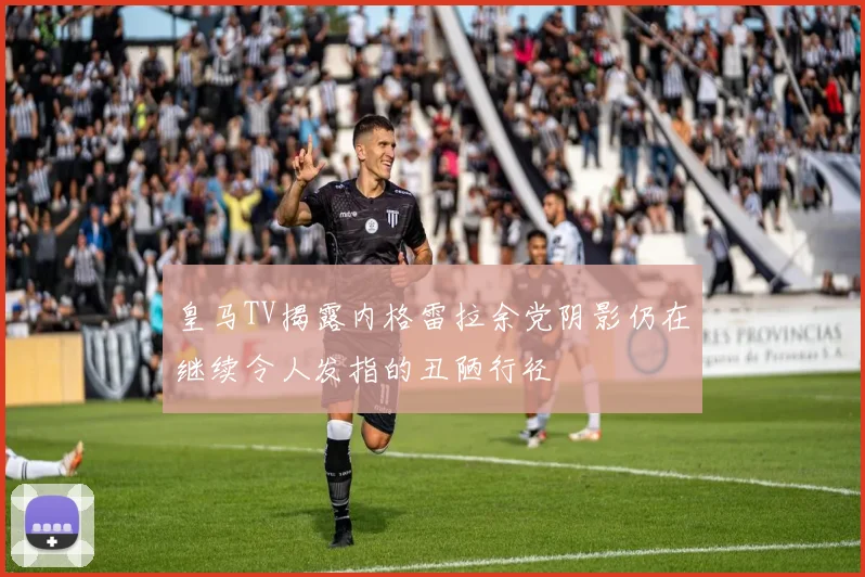 皇马TV揭露内格雷拉余党阴影仍在继续令人发指的丑陋行径