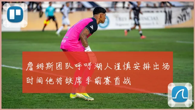 詹姆斯团队呼吁湖人谨慎安排出场时间他将缺席季前赛首战