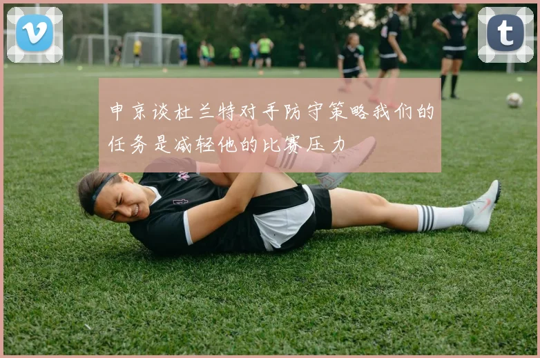 申京谈杜兰特对手防守策略我们的任务是减轻他的比赛压力