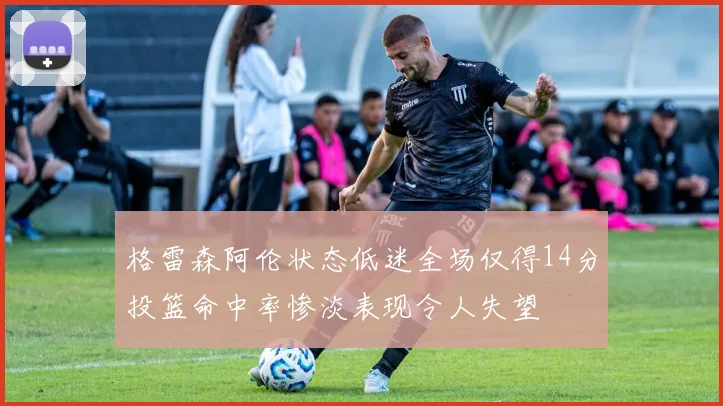 格雷森阿伦状态低迷全场仅得14分投篮命中率惨淡表现令人失望