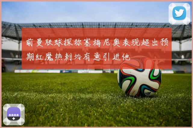 前曼联球探称塞梅尼奥表现超出预期红魔热刺均有意引进他