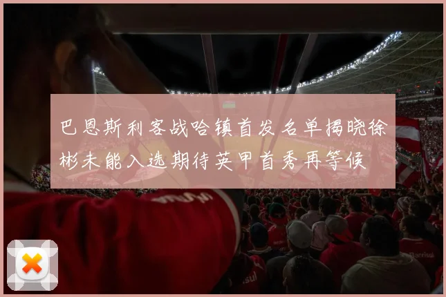 巴恩斯利客战哈镇首发名单揭晓徐彬未能入选期待英甲首秀再等候