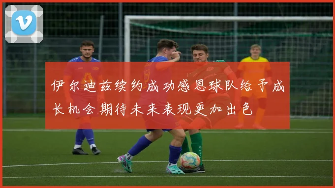 伊尔迪兹续约成功感恩球队给予成长机会期待未来表现更加出色