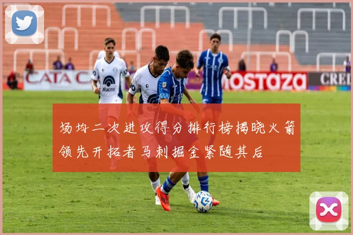 场均二次进攻得分排行榜揭晓火箭领先开拓者马刺掘金紧随其后