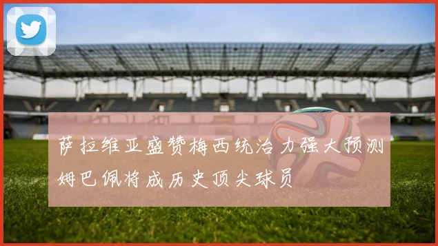 萨拉维亚盛赞梅西统治力强大预测姆巴佩将成历史顶尖球员