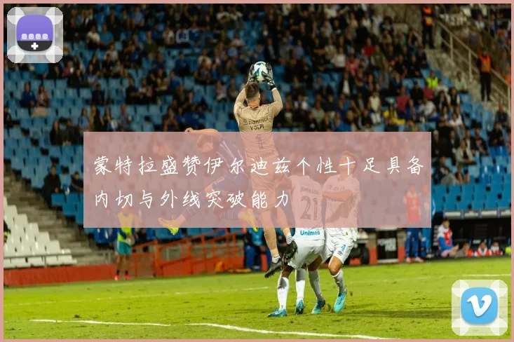 蒙特拉盛赞伊尔迪兹个性十足具备内切与外线突破能力