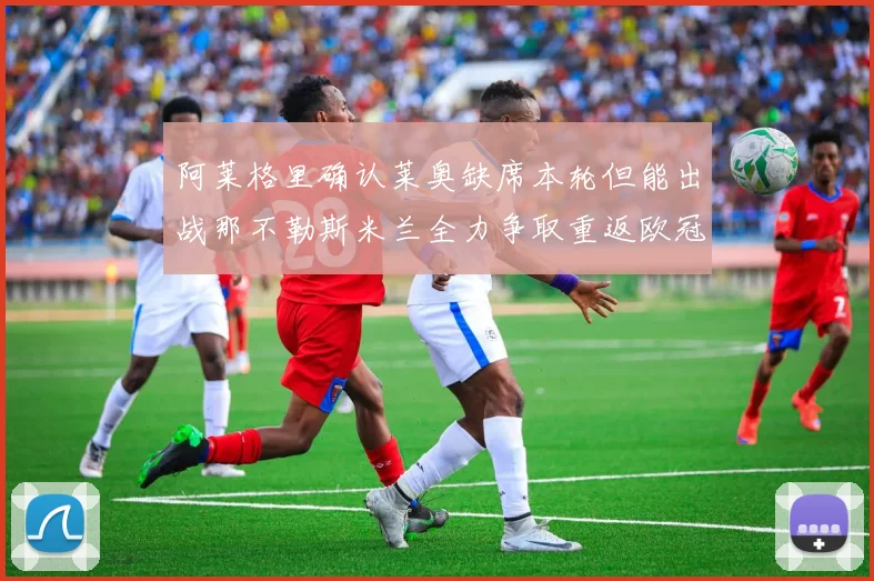 阿莱格里确认莱奥缺席本轮但能出战那不勒斯米兰全力争取重返欧冠资格