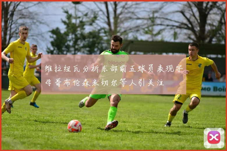 维拉纽瓦分析东部前五球员表现字母哥布伦森米切尔等人引关注