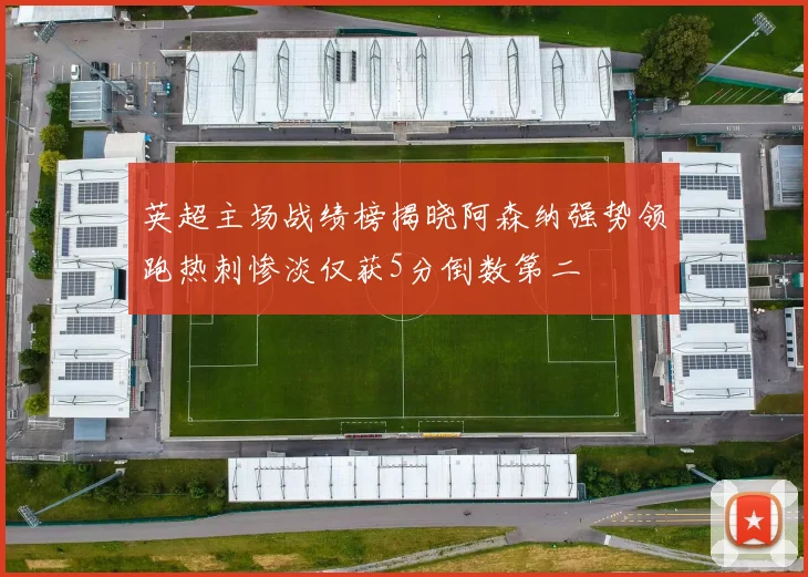 英超主场战绩榜揭晓阿森纳强势领跑热刺惨淡仅获5分倒数第二