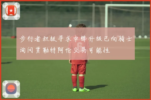 步行者积极寻求中锋升级已向骑士询问贾勒特阿伦交易可能性