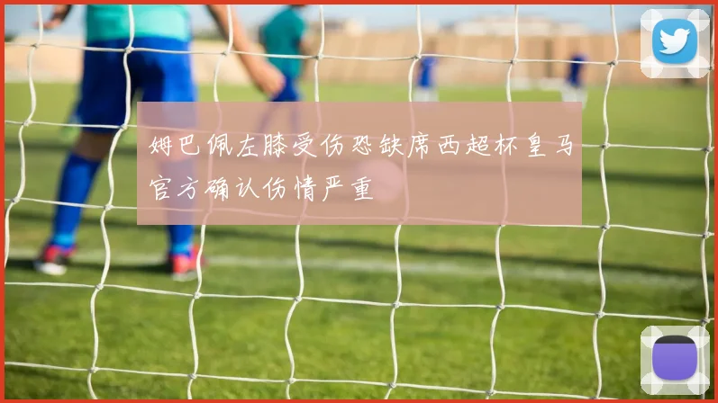 姆巴佩左膝受伤恐缺席西超杯皇马官方确认伤情严重