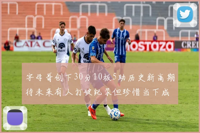 字母哥创下30分10板5助历史新高期待未来有人打破纪录但珍惜当下成就