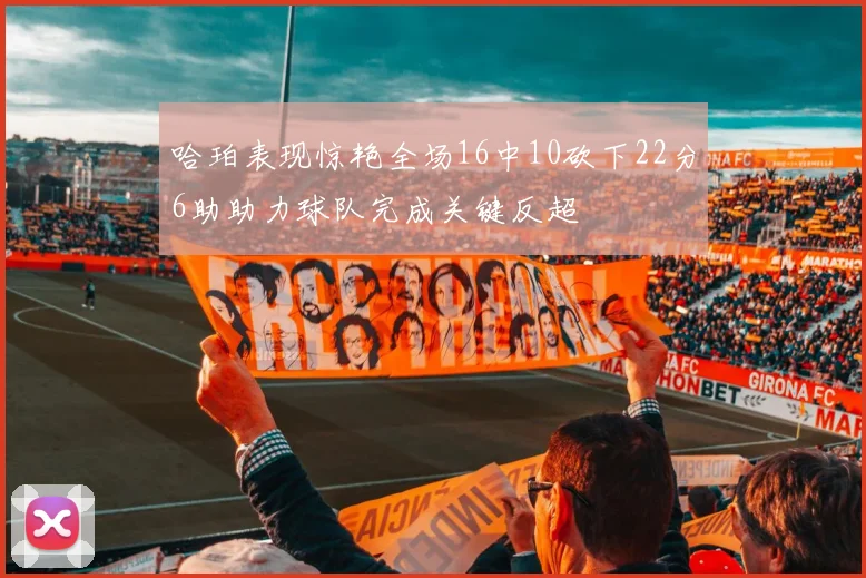 哈珀表现惊艳全场16中10砍下22分6助助力球队完成关键反超