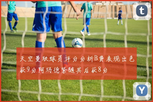 天空曼联球员评分分析B费表现出色获9分阿玛德紧随其后获8分