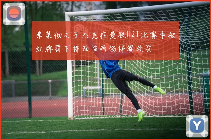 弗莱彻之子杰克在曼联U21比赛中被红牌罚下将面临两场停赛处罚