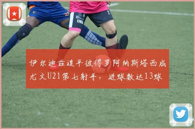 伊尔迪兹追平彼得罗阿纳斯塔西成尤文U21第七射手，进球数达13球