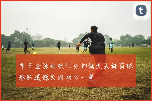 华子全场狂砍41分却错失关键罚球球队遗憾失利功亏一篑