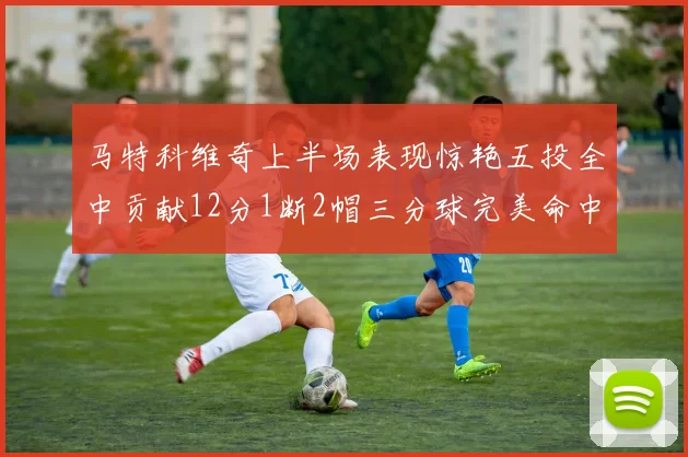 马特科维奇上半场表现惊艳五投全中贡献12分1断2帽三分球完美命中