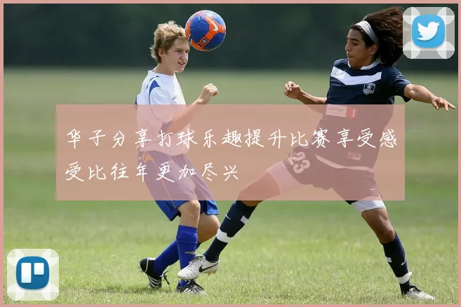 华子分享打球乐趣提升比赛享受感受比往年更加尽兴