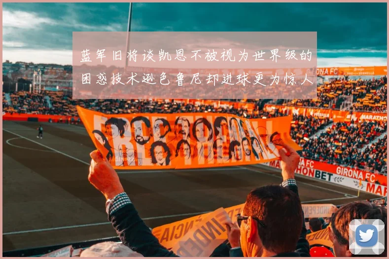 蓝军旧将谈凯恩不被视为世界级的困惑技术逊色鲁尼却进球更为惊人