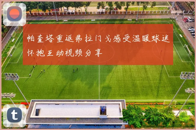 帕奎塔重返弗拉门戈感受温暖球迷怀抱互动视频分享