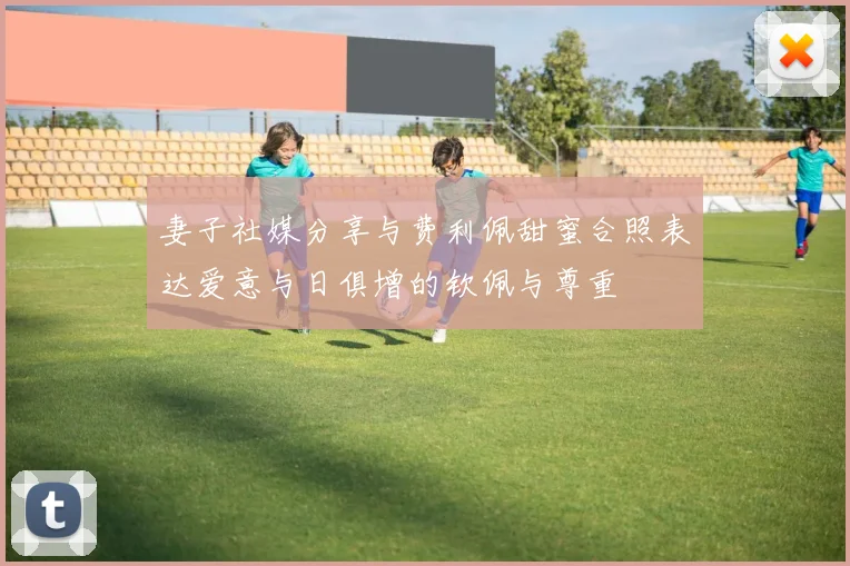 妻子社媒分享与费利佩甜蜜合照表达爱意与日俱增的钦佩与尊重