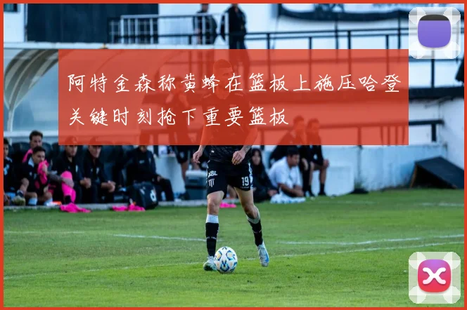 阿特金森称黄蜂在篮板上施压哈登关键时刻抢下重要篮板