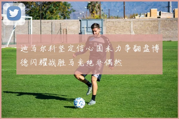 迪马尔科坚定信心国米力争翻盘博德闪耀战胜马竞绝非偶然