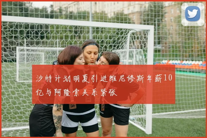 沙特计划明夏引进维尼修斯年薪10亿与阿隆索关系紧张