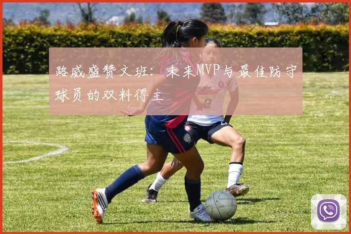 路威盛赞文班：未来MVP与最佳防守球员的双料得主