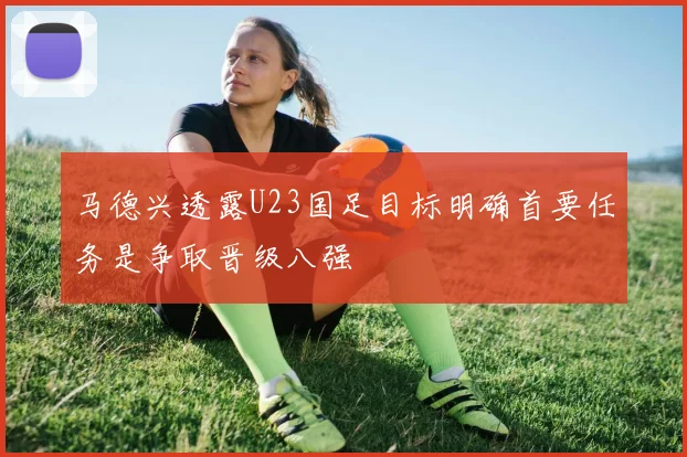 马德兴透露U23国足目标明确首要任务是争取晋级八强